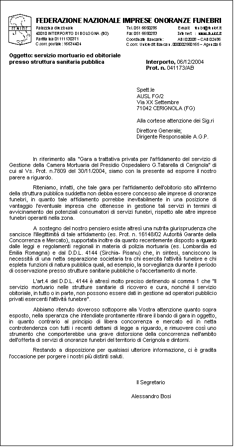 Casella di testo:  
Oggetto: servizio mortuario ed obitoriale 
presso struttura sanitaria pubblica	Interporto, 06/12/2004
	Prot. n. 041173/AB  
Spett.le 
AUSL FG/2
Via XX Settembre
71042 CERIGNOLA (FG)

Alla cortese attenzione dei Sig.ri
Direttore Generale;
Dirigente Responsabile A.G.P.


In riferimento alla Gara a trattativa privata per laffidamento del servizio di Gestione della Camera Mortuaria del Presidio Ospedaliero G.Tatarella di Cerignola di cui al Vs. Prot. n.7809 del 30/11/2004, siamo con la presente ad esporre il nostro parere a riguardo.
Riteniamo, infatti, che tale gara per laffidamento dellobitorio sito allinterno della struttura pubblica suddetta non debba essere concesso alle imprese di onoranze funebri, in quanto tale affidamento porrebbe inevitabilmente in una posizione di vantaggio leventuale impresa che ottenesse in gestione tali servizi in termini di avvicinamento dei potenziali consumatori di servizi funebri, rispetto alle altre imprese funebri operanti nella zona.
A sostegno del nostro pensiero esiste altres una nutrita giurisprudenza che sancisce lillegittimit di tale affidamento (es. Prot. n. 16148/02 Autorit Garante della Concorrenza e Mercato), supportata inoltre da quanto recentemente disposto a riguardo dalle leggi e regolamenti regionali in materia di polizia mortuaria (es. Lombardia ed Emilia Romagna) e dal D.D.L. 4144 (Sirchia- Pisanu) che, in sintesi, sanciscono la necessit di una netta separazione societaria tra chi esercita lattivit funebre e chi espleta funzioni di natura pubblica quali, ad esempio, la sorveglianza durante il periodo di osservazione presso strutture sanitarie pubbliche o laccertamento di morte.
Lart.4 del D.D.L. 4144  altres molto preciso definendo al comma 1 che Il servizio mortuario nelle strutture sanitarie di ricovero e cura, nonch il servizio obitoriale, in tutto o in parte, non possono essere dati in gestione ad operatori pubblici o privati esercenti lattivit funebre.
Abbiamo ritenuto doveroso sottoporre alla Vostra attenzione quanto sopra esposto, nella speranza che intendiate prontamente ritirare il bando di gara in oggetto, in quanto contrario al principio di libera concorrenza e mercato ed in netta controtendenza con tutti i recenti dettami di legge a riguardo, e rimuovere cos uno strumento che comporterebbe una grave distorsione della concorrenza nellambito dellofferta di servizi di onoranze funebri del territorio di Cerignola e dintorni.
Restando a disposizione per qualsiasi ulteriore informazione, ci  gradita loccasione per porgere i nostri pi distinti saluti.
Il Segretario
Alessandro Bosi

