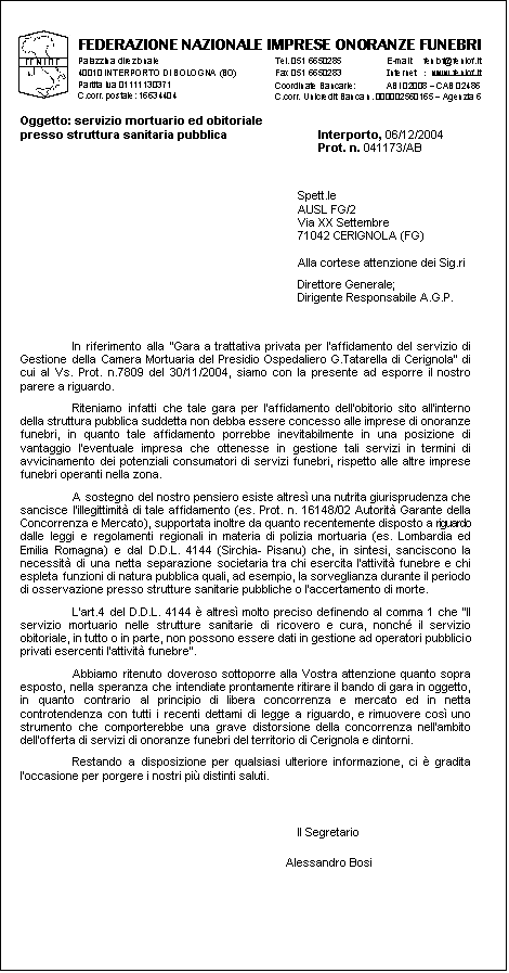 Casella di testo:  
Oggetto: servizio mortuario ed obitoriale 
presso struttura sanitaria pubblica	Interporto, 06/12/2004
	Prot. n. 041173/AB  
Spett.le 
AUSL FG/2
Via XX Settembre
71042 CERIGNOLA (FG)

Alla cortese attenzione dei Sig.ri
Direttore Generale;
Dirigente Responsabile A.G.P.


In riferimento alla Gara a trattativa privata per laffidamento del servizio di Gestione della Camera Mortuaria del Presidio Ospedaliero G.Tatarella di Cerignola di cui al Vs. Prot. n.7809 del 30/11/2004, siamo con la presente ad esporre il nostro parere a riguardo.
Riteniamo infatti che tale gara per laffidamento dellobitorio sito allinterno della struttura pubblica suddetta non debba essere concesso alle imprese di onoranze funebri, in quanto tale affidamento porrebbe inevitabilmente in una posizione di vantaggio leventuale impresa che ottenesse in gestione tali servizi in termini di avvicinamento dei potenziali consumatori di servizi funebri, rispetto alle altre imprese funebri operanti nella zona.
A sostegno del nostro pensiero esiste altres una nutrita giurisprudenza che sancisce lillegittimit di tale affidamento (es. Prot. n. 16148/02 Autorit Garante della Concorrenza e Mercato), supportata inoltre da quanto recentemente disposto a riguardo dalle leggi e regolamenti regionali in materia di polizia mortuaria (es. Lombardia ed Emilia Romagna) e dal D.D.L. 4144 (Sirchia- Pisanu) che, in sintesi, sanciscono la necessit di una netta separazione societaria tra chi esercita lattivit funebre e chi espleta funzioni di natura pubblica quali, ad esempio, la sorveglianza durante il periodo di osservazione presso strutture sanitarie pubbliche o laccertamento di morte.
Lart.4 del D.D.L. 4144  altres molto preciso definendo al comma 1 che Il servizio mortuario nelle strutture sanitarie di ricovero e cura, nonch il servizio obitoriale, in tutto o in parte, non possono essere dati in gestione ad operatori pubblici o privati esercenti lattivit funebre.
Abbiamo ritenuto doveroso sottoporre alla Vostra attenzione quanto sopra esposto, nella speranza che intendiate prontamente ritirare il bando di gara in oggetto, in quanto contrario al principio di libera concorrenza e mercato ed in netta controtendenza con tutti i recenti dettami di legge a riguardo, e rimuovere cos uno strumento che comporterebbe una grave distorsione della concorrenza nellambito dellofferta di servizi di onoranze funebri del territorio di Cerignola e dintorni.
Restando a disposizione per qualsiasi ulteriore informazione, ci  gradita loccasione per porgere i nostri pi distinti saluti.
Il Segretario
Alessandro Bosi

